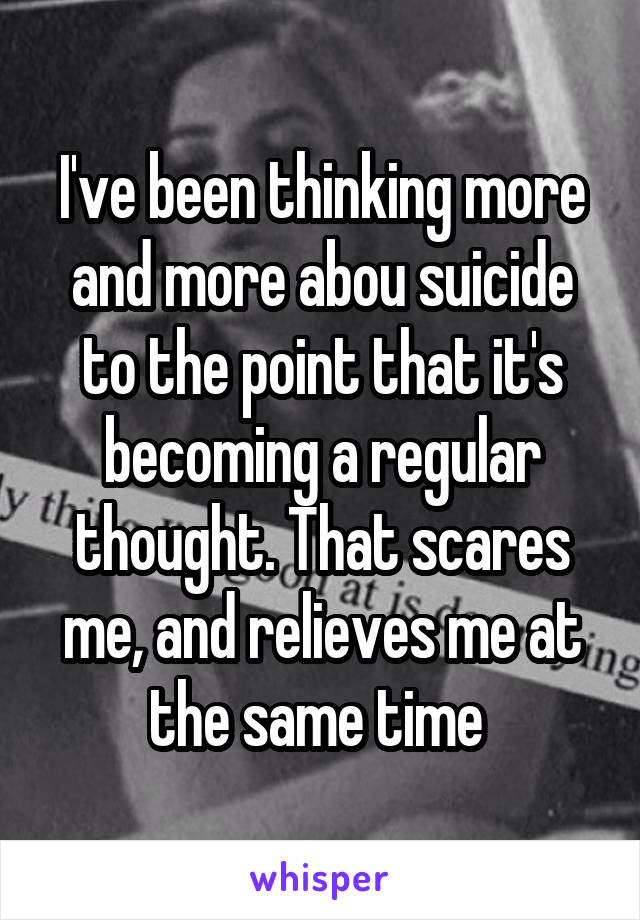 I've been thinking more and more abou suicide to the point that it's becoming a regular thought. That scares me, and relieves me at the same time 