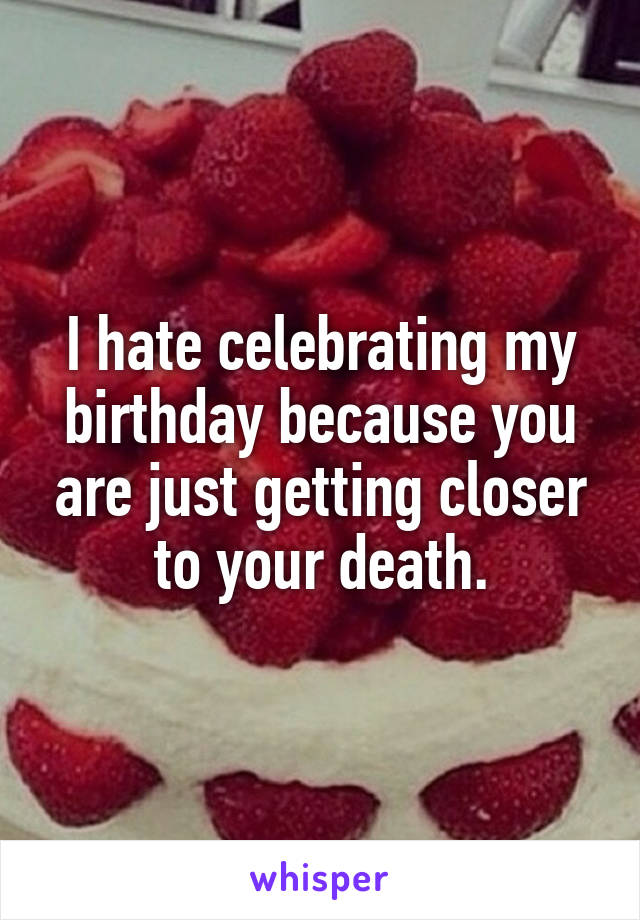 I hate celebrating my birthday because you are just getting closer to your death.