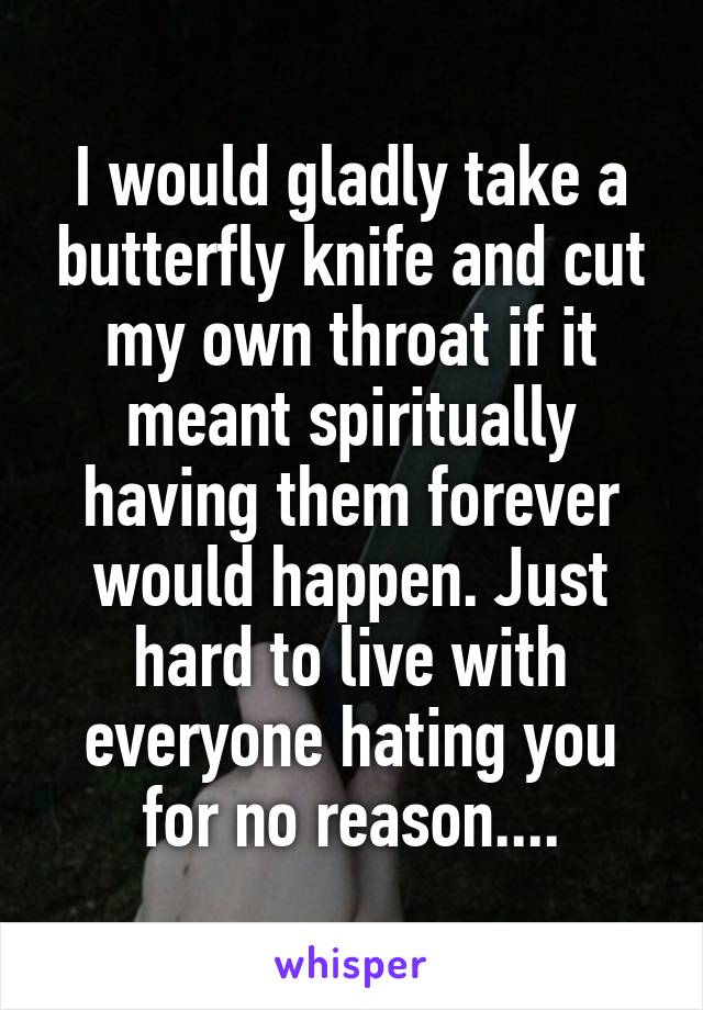 I would gladly take a butterfly knife and cut my own throat if it meant spiritually having them forever would happen. Just hard to live with everyone hating you for no reason....