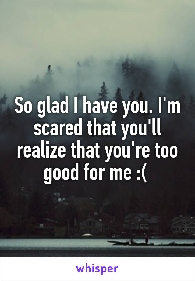 So glad I have you. I'm scared that you'll realize that you're too good for me :( 