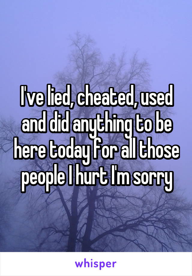 I've lied, cheated, used and did anything to be here today for all those people I hurt I'm sorry