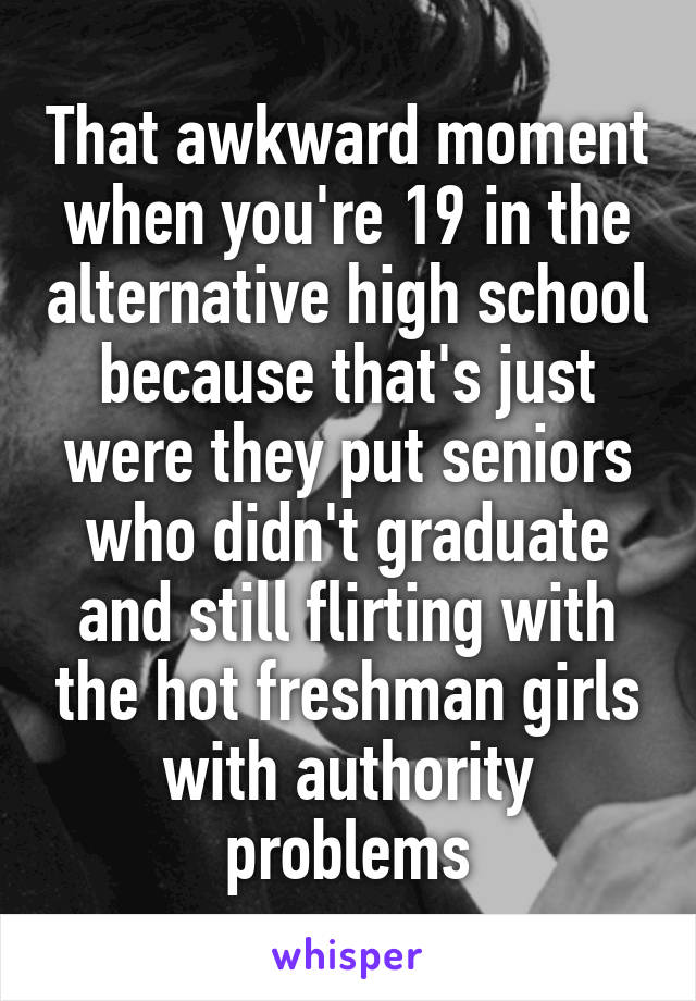 That awkward moment when you're 19 in the alternative high school because that's just were they put seniors who didn't graduate and still flirting with the hot freshman girls with authority problems