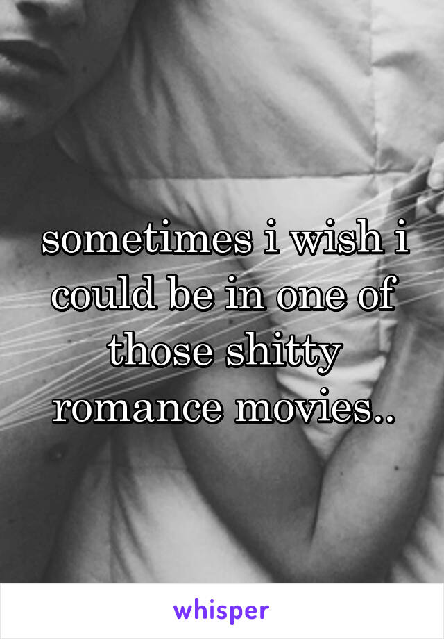 sometimes i wish i could be in one of those shitty romance movies..