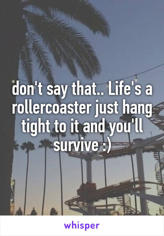 don't say that.. Life's a rollercoaster just hang tight to it and you'll survive :)