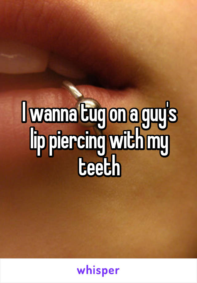 I wanna tug on a guy's lip piercing with my teeth