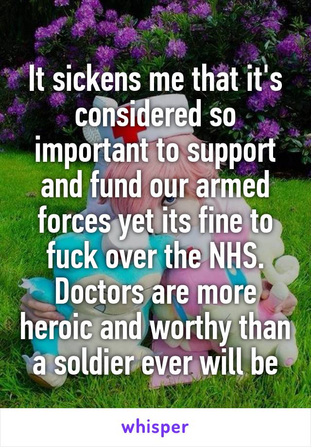 It sickens me that it's considered so important to support and fund our armed forces yet its fine to fuck over the NHS. Doctors are more heroic and worthy than a soldier ever will be