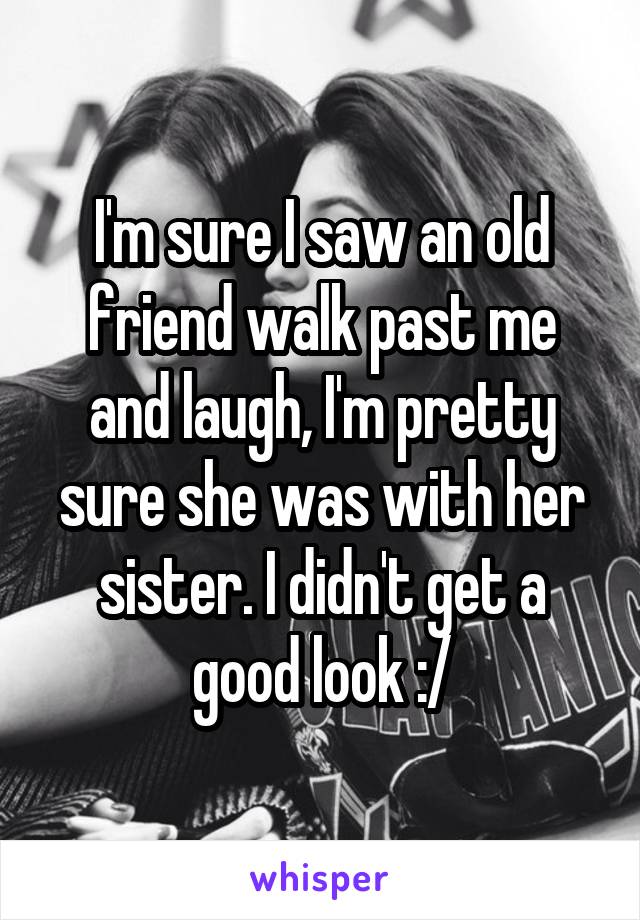 I'm sure I saw an old friend walk past me and laugh, I'm pretty sure she was with her sister. I didn't get a good look :/