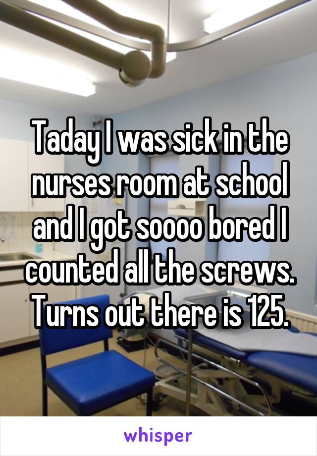 Taday I was sick in the nurses room at school and I got soooo bored I counted all the screws. Turns out there is 125.