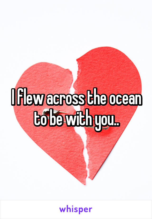 I flew across the ocean to be with you..