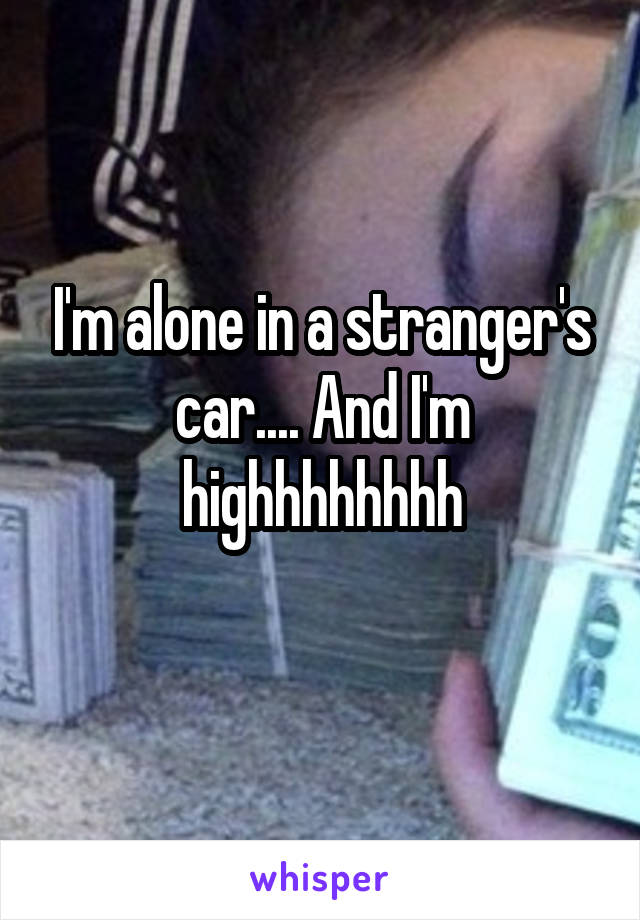 I'm alone in a stranger's car.... And I'm highhhhhhhh
