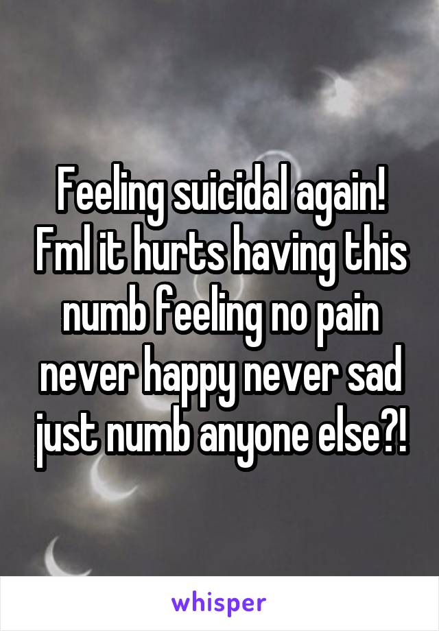 Feeling suicidal again! Fml it hurts having this numb feeling no pain never happy never sad just numb anyone else?!