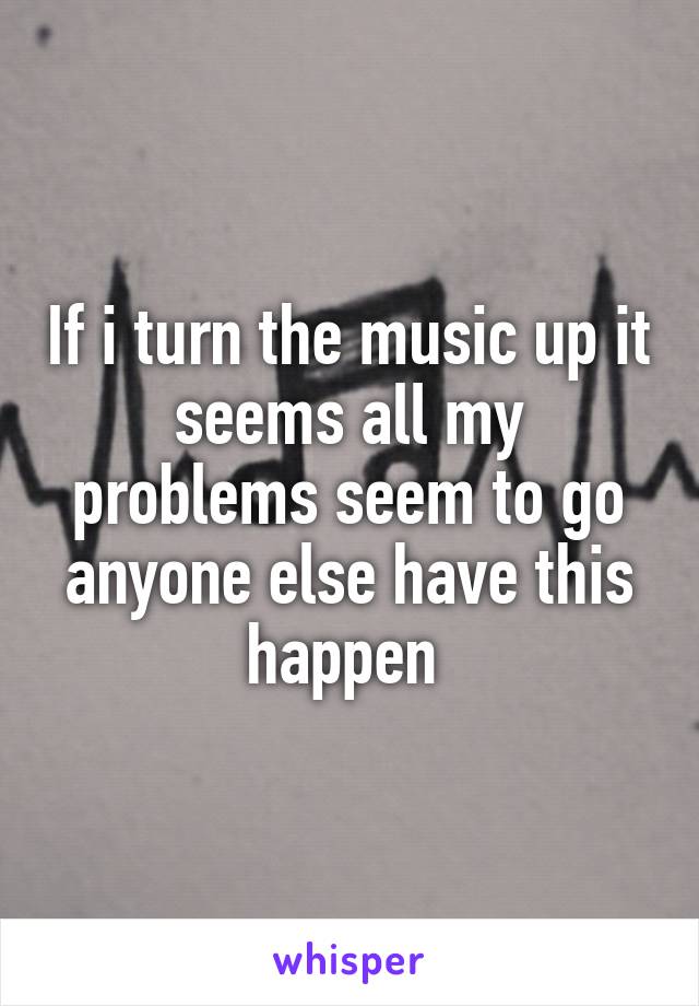 If i turn the music up it seems all my problems seem to go anyone else have this happen 