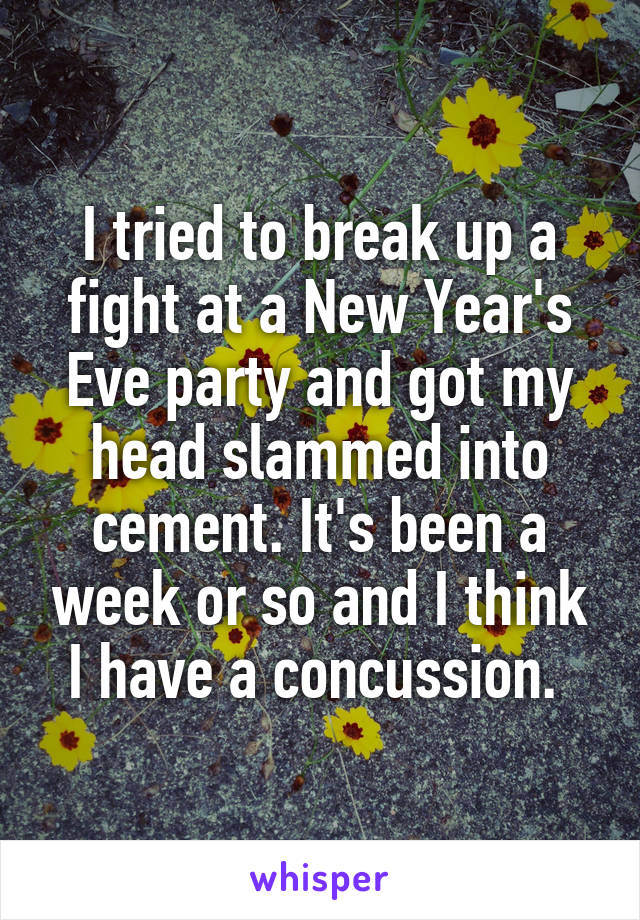 I tried to break up a fight at a New Year's Eve party and got my head slammed into cement. It's been a week or so and I think I have a concussion. 