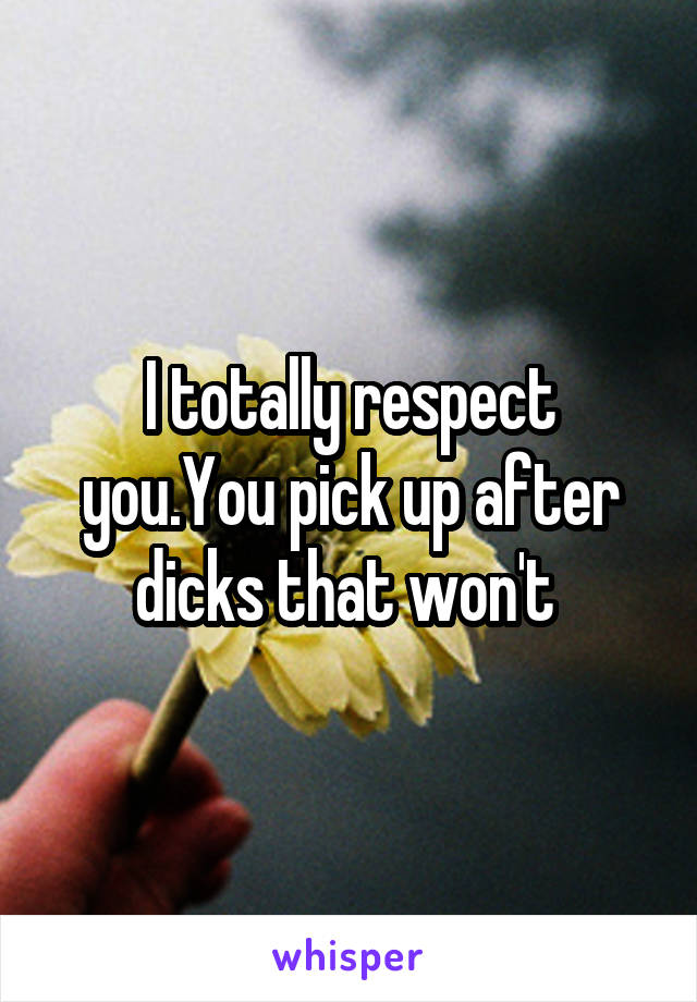 I totally respect you.You pick up after dicks that won't 