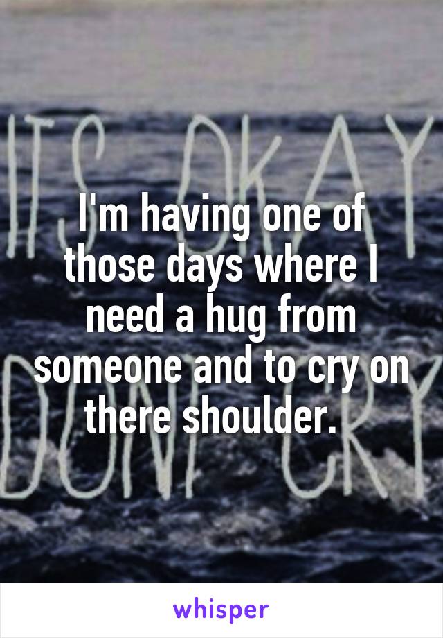 I'm having one of those days where I need a hug from someone and to cry on there shoulder.  