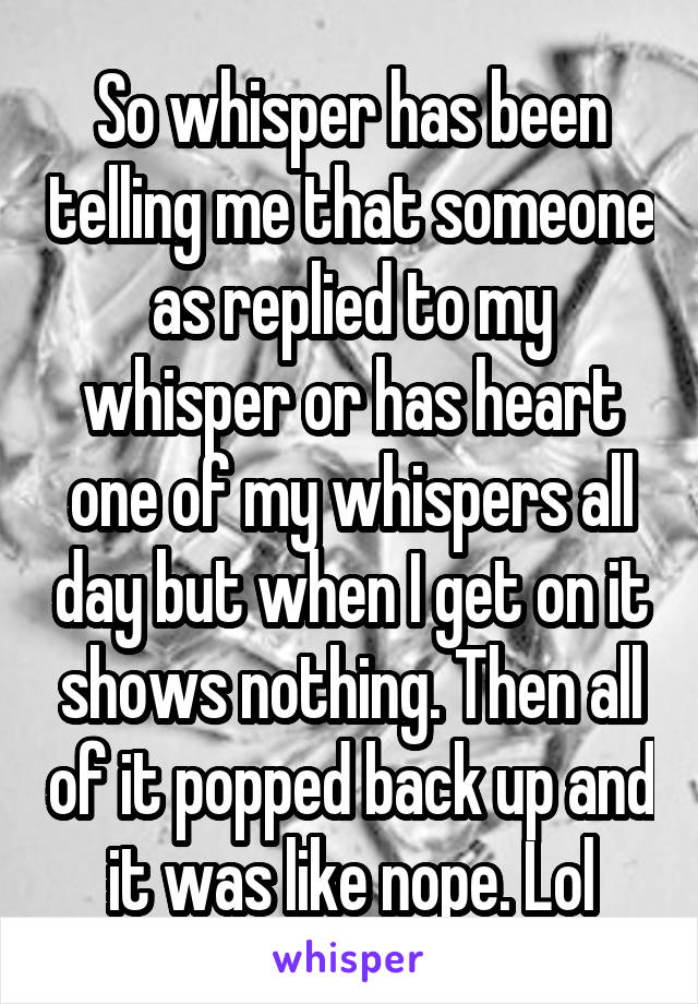 So whisper has been telling me that someone as replied to my whisper or has heart one of my whispers all day but when I get on it shows nothing. Then all of it popped back up and it was like nope. Lol