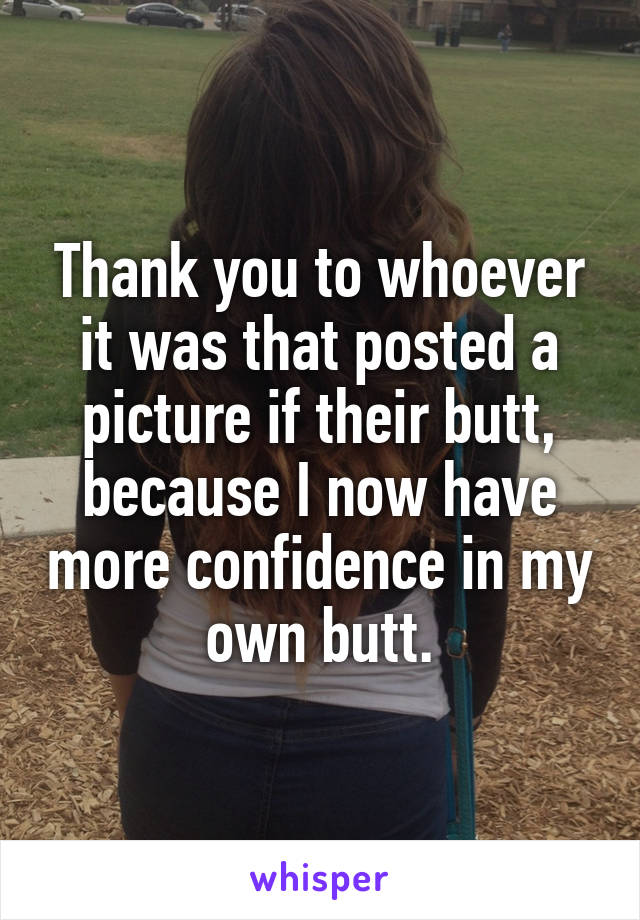 Thank you to whoever it was that posted a picture if their butt, because I now have more confidence in my own butt.