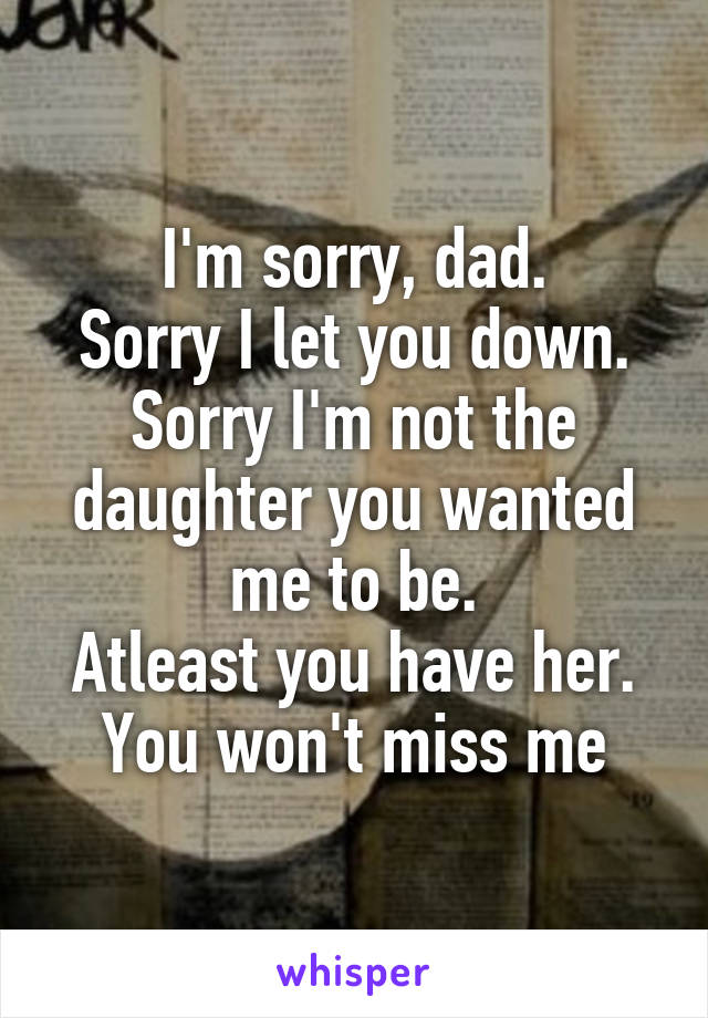 I'm sorry, dad.
Sorry I let you down.
Sorry I'm not the daughter you wanted me to be.
Atleast you have her.
You won't miss me