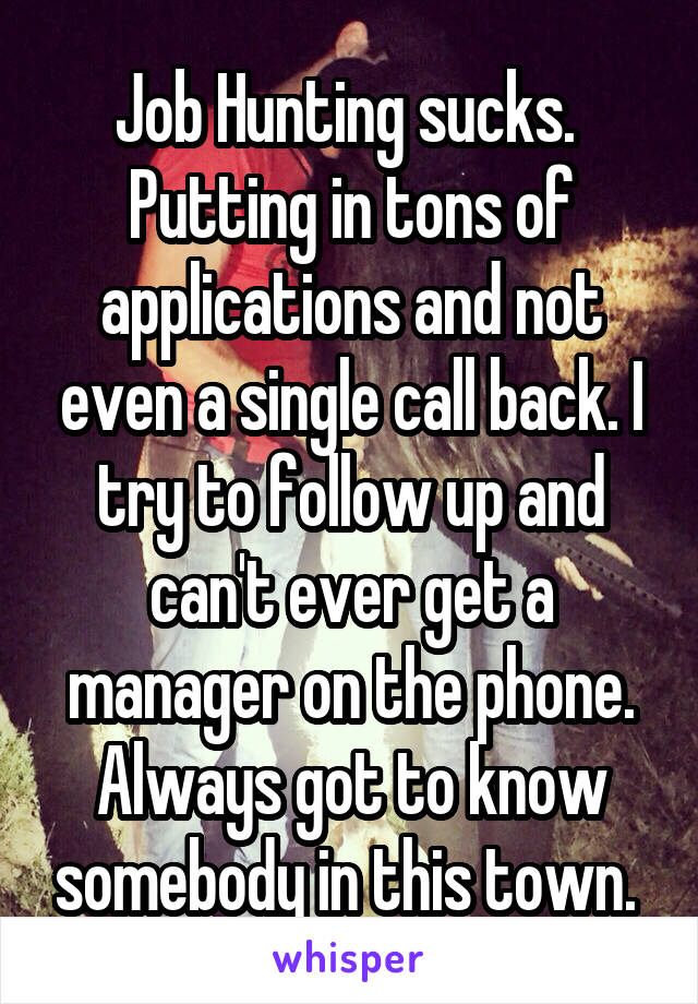 Job Hunting sucks. 
Putting in tons of applications and not even a single call back. I try to follow up and can't ever get a manager on the phone. Always got to know somebody in this town. 