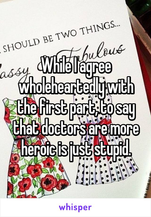 While I agree wholeheartedly with the first part, to say that doctors are more heroic is just stupid.