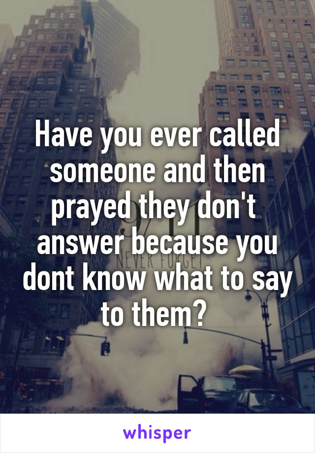 Have you ever called someone and then prayed they don't  answer because you dont know what to say to them? 