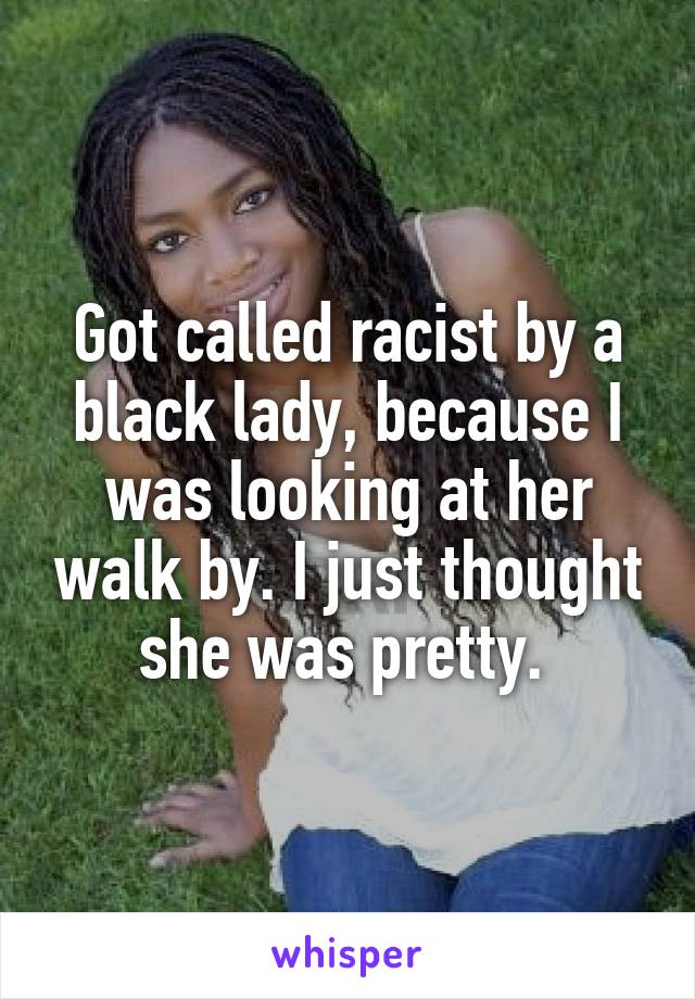 Got called racist by a black lady, because I was looking at her walk by. I just thought she was pretty. 