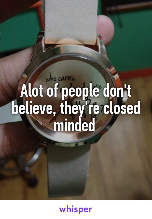 Alot of people don't believe, they're closed minded 