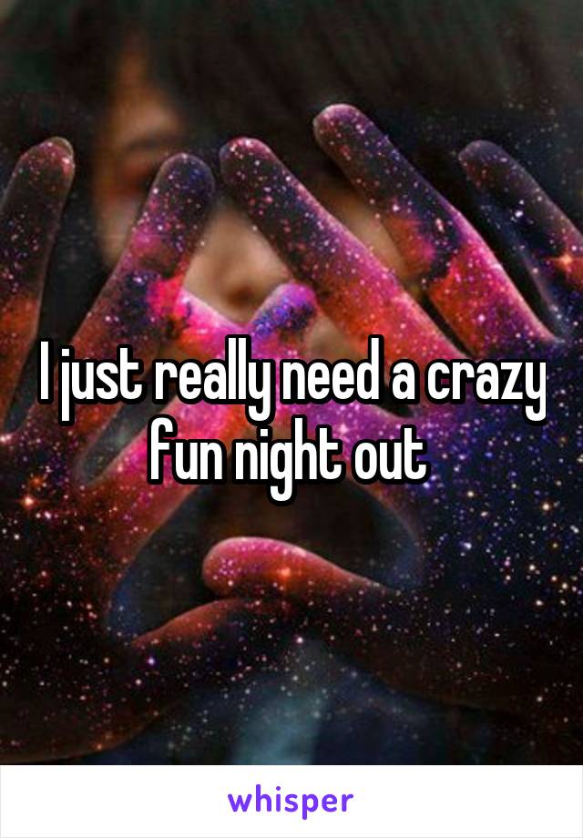 I just really need a crazy fun night out 