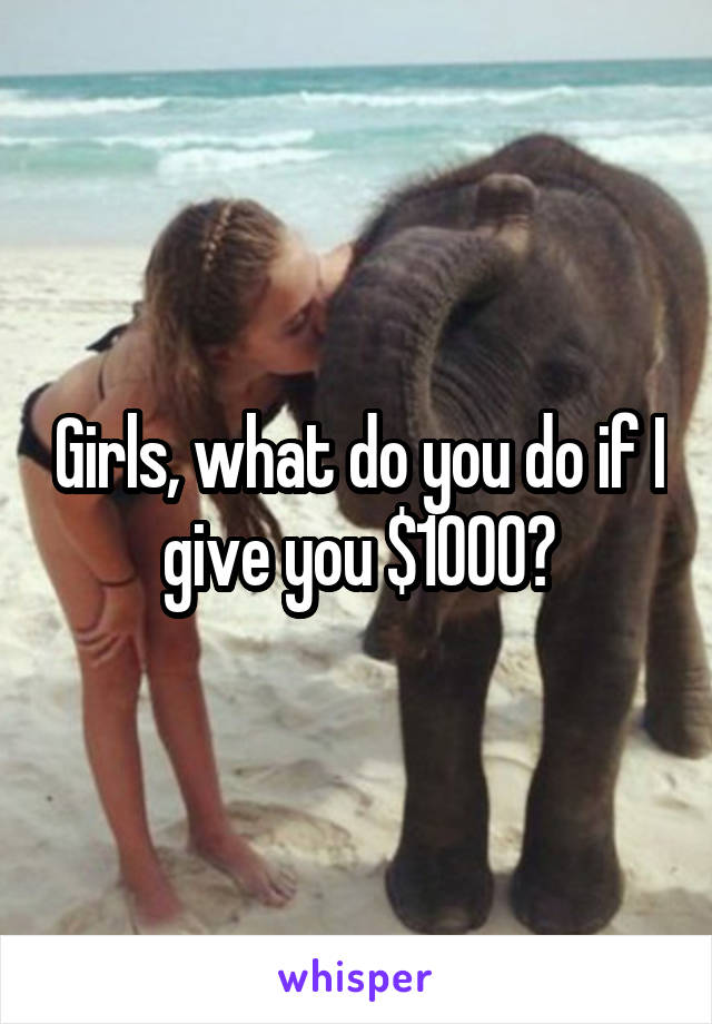 Girls, what do you do if I give you $1000?