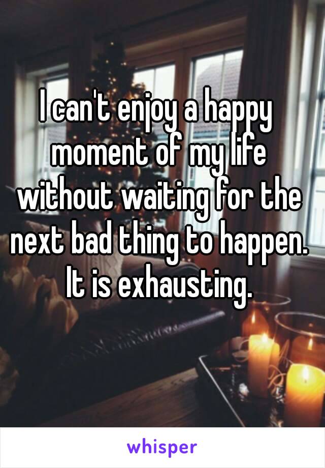 I can't enjoy a happy moment of my life without waiting for the next bad thing to happen. It is exhausting.