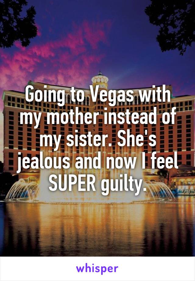 Going to Vegas with my mother instead of my sister. She's jealous and now I feel SUPER guilty.