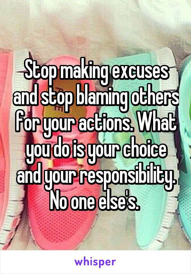 Stop making excuses and stop blaming others for your actions. What you do is your choice and your responsibility. No one else's. 