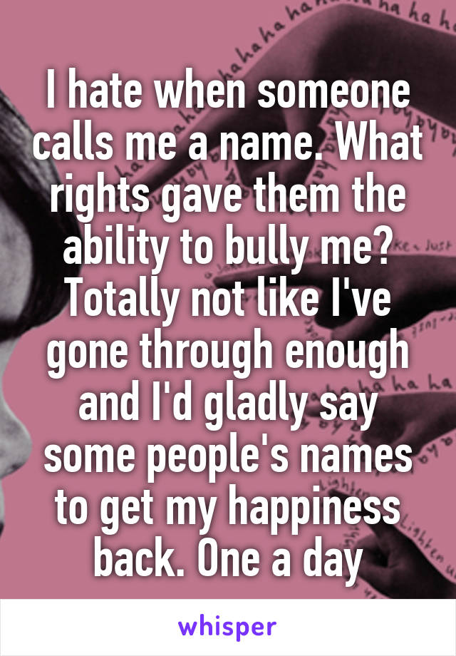 I hate when someone calls me a name. What rights gave them the ability to bully me? Totally not like I've gone through enough and I'd gladly say some people's names to get my happiness back. One a day