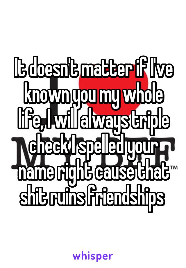 It doesn't matter if I've known you my whole life, I will always triple check I spelled your name right cause that shit ruins friendships 