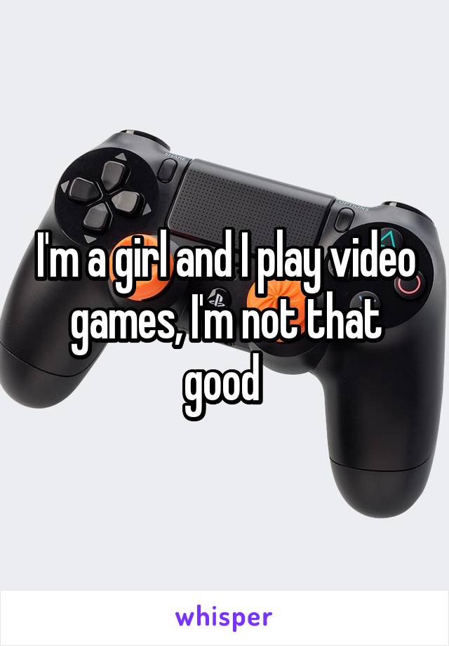 I'm a girl and I play video games, I'm not that good 