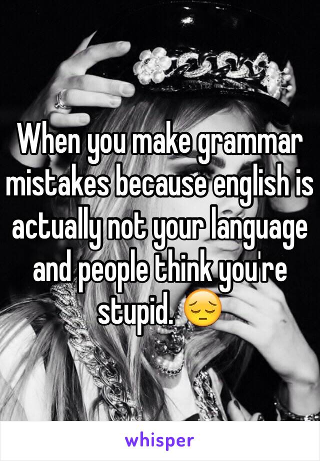 When you make grammar mistakes because english is actually not your language and people think you're stupid. 😔