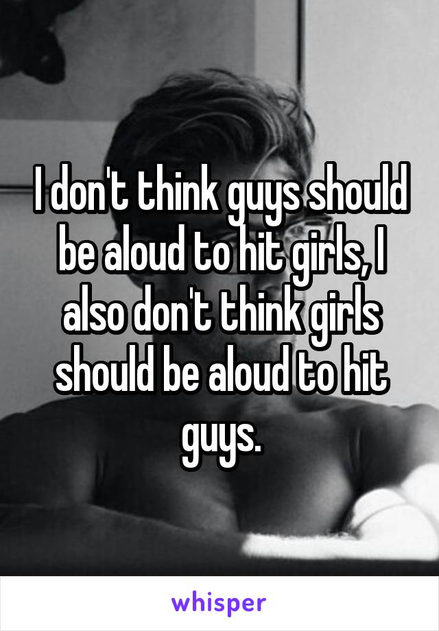 I don't think guys should be aloud to hit girls, I also don't think girls should be aloud to hit guys.