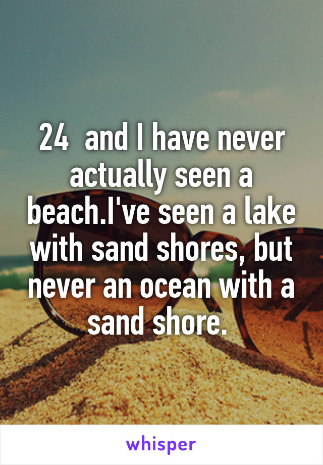 24  and I have never actually seen a beach.I've seen a lake with sand shores, but never an ocean with a sand shore. 