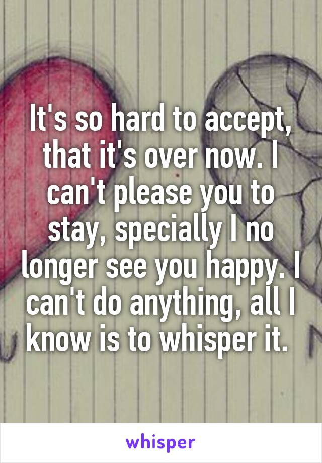 It's so hard to accept, that it's over now. I can't please you to stay, specially I no longer see you happy. I can't do anything, all I know is to whisper it. 