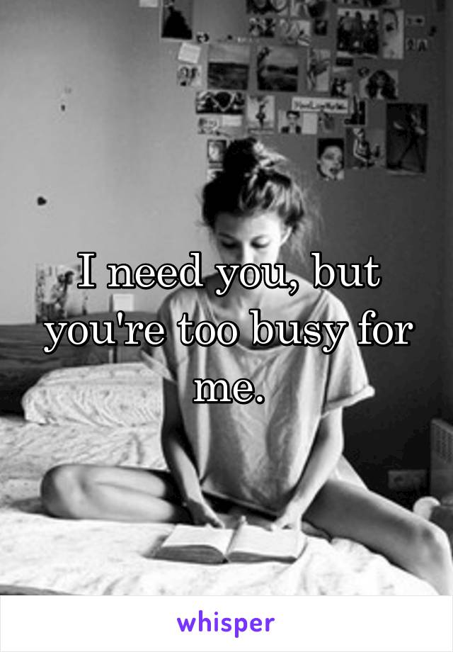 I need you, but you're too busy for me.