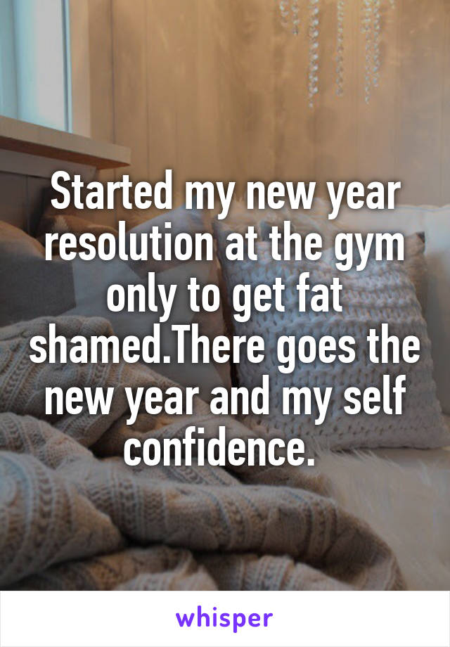 Started my new year resolution at the gym only to get fat shamed.There goes the new year and my self confidence. 