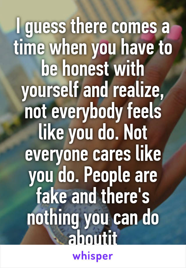 I guess there comes a time when you have to be honest with yourself and realize, not everybody feels like you do. Not everyone cares like you do. People are fake and there's nothing you can do aboutit