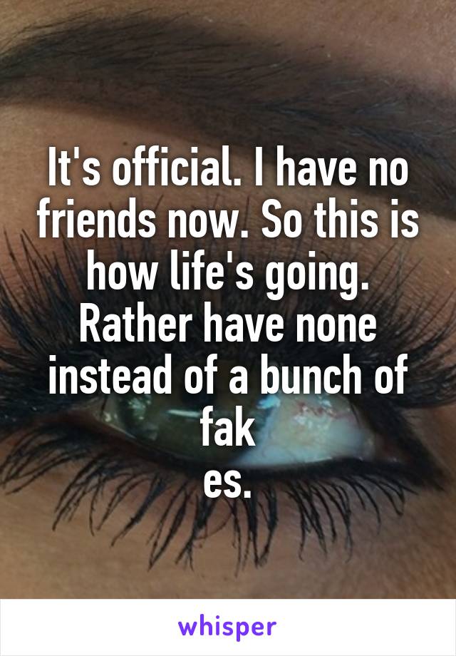 It's official. I have no friends now. So this is how life's going. Rather have none instead of a bunch of fak
es.