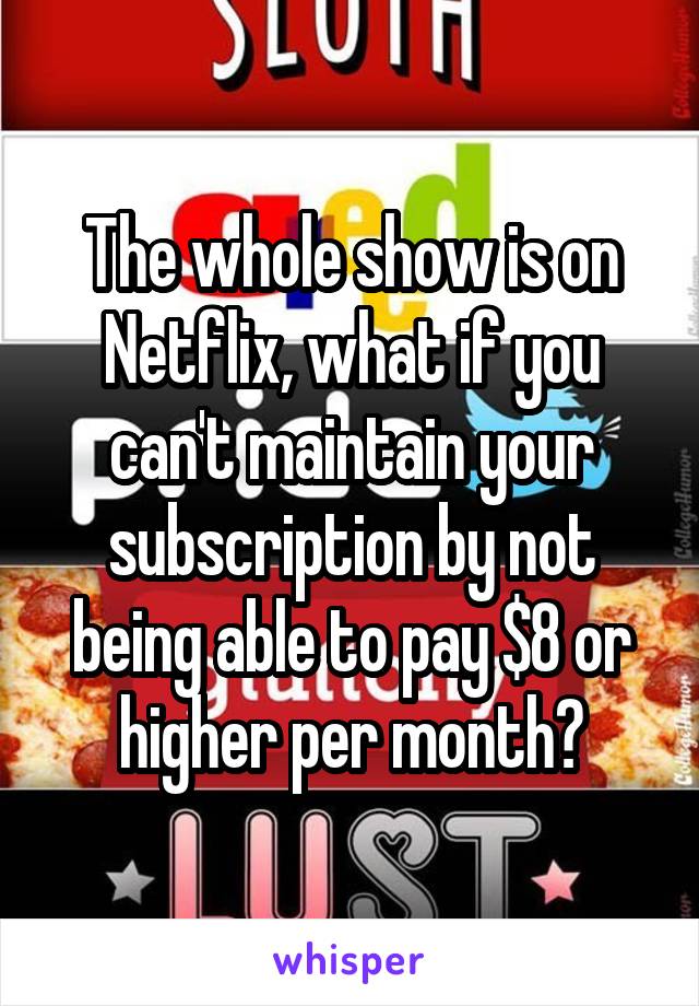 The whole show is on Netflix, what if you can't maintain your subscription by not being able to pay $8 or higher per month?