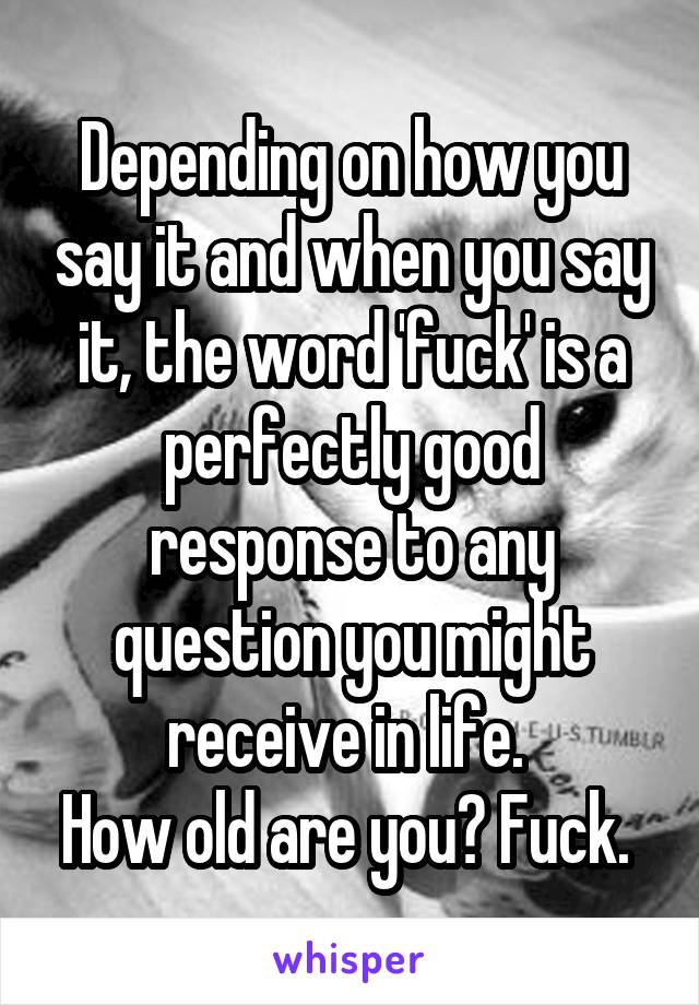 Depending on how you say it and when you say it, the word 'fuck' is a perfectly good response to any question you might receive in life. 
How old are you? Fuck. 