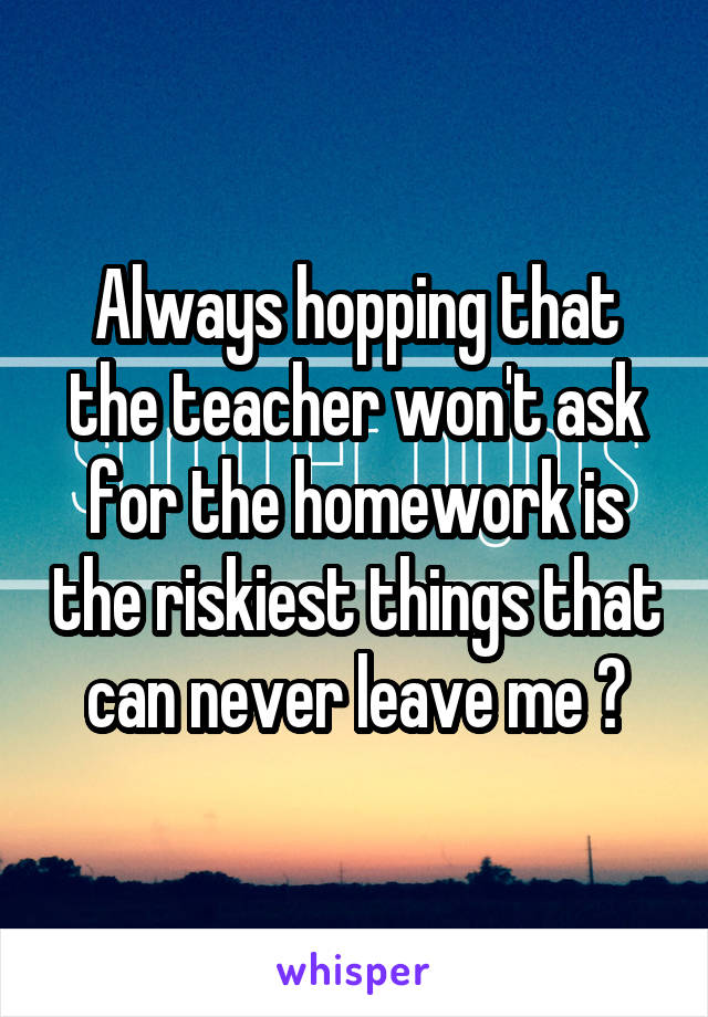 Always hopping that the teacher won't ask for the homework is the riskiest things that can never leave me 😪