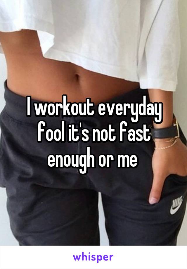 I workout everyday fool it's not fast enough or me 