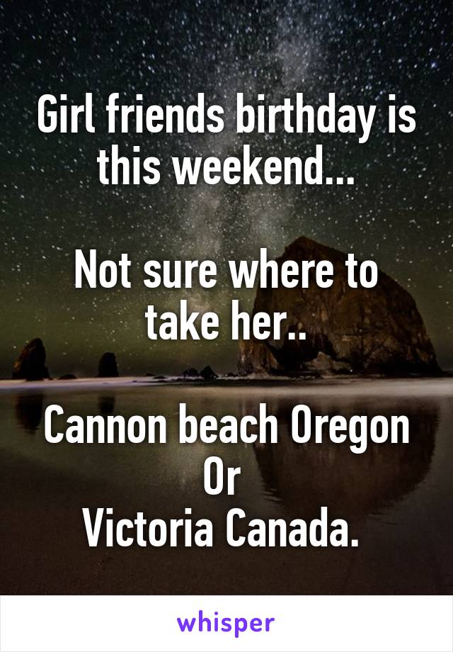 Girl friends birthday is this weekend...

Not sure where to take her..

Cannon beach Oregon
Or 
Victoria Canada. 