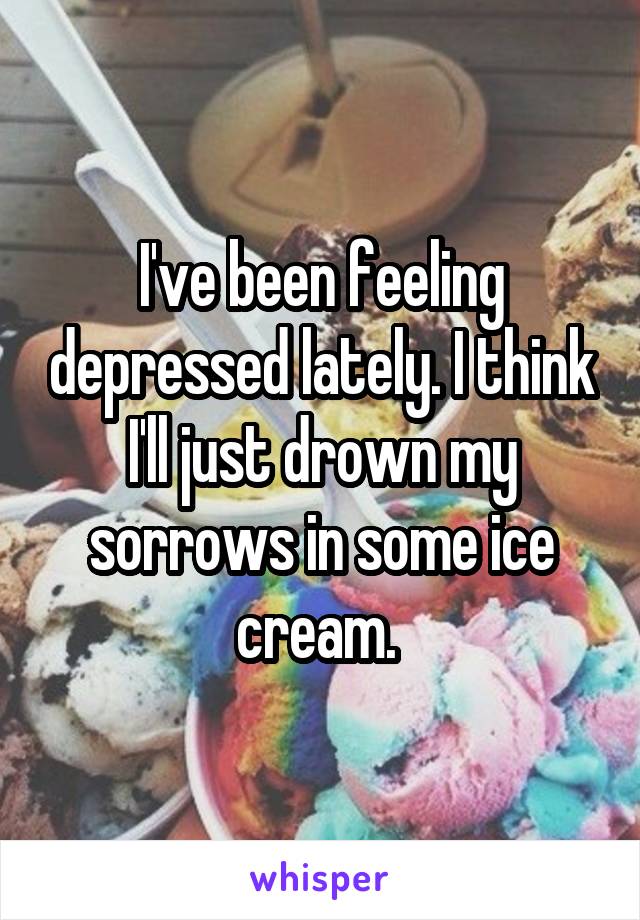 I've been feeling depressed lately. I think I'll just drown my sorrows in some ice cream. 