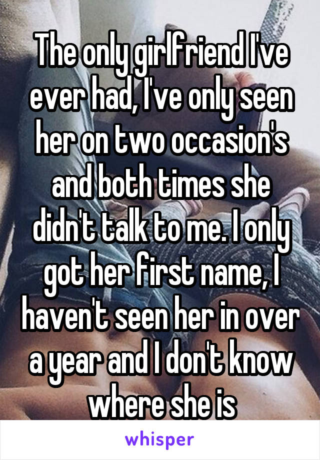 The only girlfriend I've ever had, I've only seen her on two occasion's and both times she didn't talk to me. I only got her first name, I haven't seen her in over a year and I don't know where she is